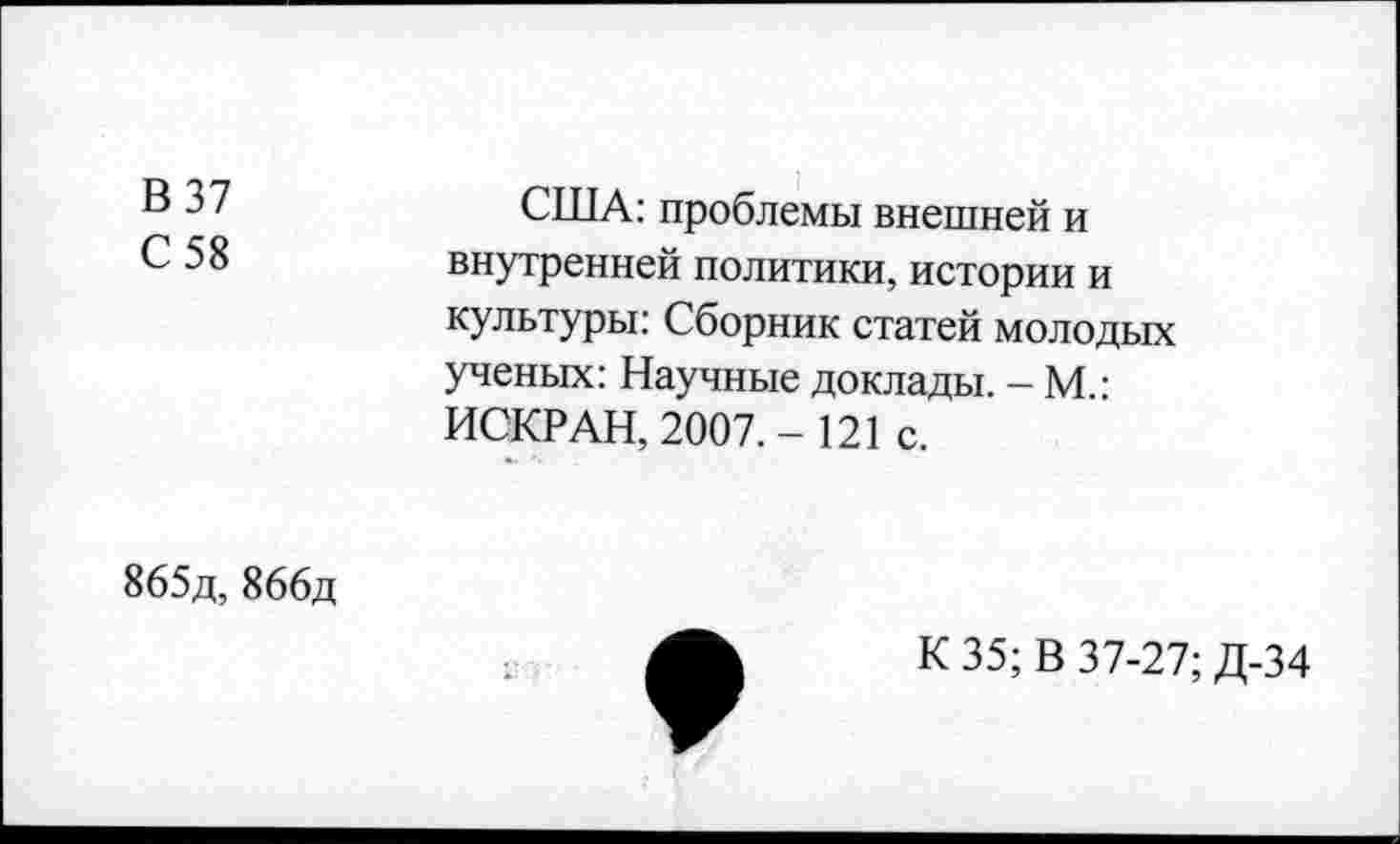 ﻿В 37
С 58
США: проблемы внешней и внутренней политики, истории и культуры: Сборник статей молодых ученых: Научные доклады. - М.: ИСКР АН, 2007. - 121 с.
865д, 866д
К 35; В 37-27; Д-34